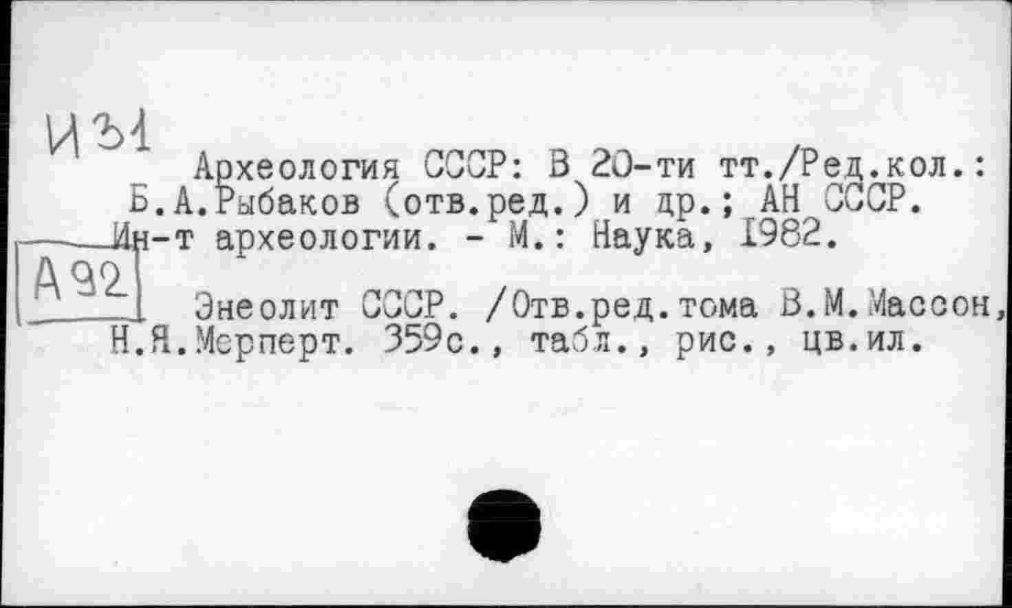 ﻿им
Б.
---ÜH-
№2.
Археология ССОР: В 20-ти тт./Ред.кол.: А.Рыбаков (отв.ред.) и др.; АН СССР, т археологии. - М.: Наука, 1982.
Энеолит СССР. /Отв.ред.тома В.М.Массон, .Мерперт. 359с., табл., рис., цв.ил.